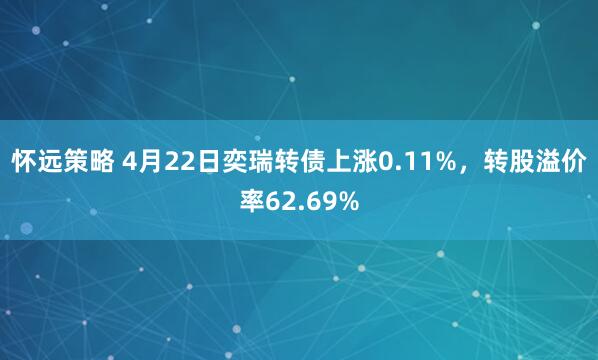 怀远策略 4月22日奕瑞转债上涨0.11%，转股溢价率62.69%