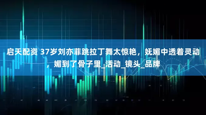 启天配资 37岁刘亦菲跳拉丁舞太惊艳，妩媚中透着灵动，媚到了骨子里_活动_镜头_品牌