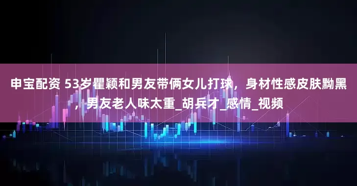 申宝配资 53岁瞿颖和男友带俩女儿打球，身材性感皮肤黝黑，男友老人味太重_胡兵才_感情_视频