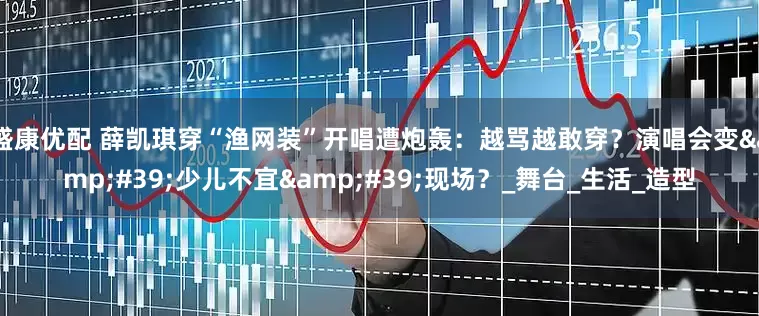 盛康优配 薛凯琪穿“渔网装”开唱遭炮轰：越骂越敢穿？演唱会变&#39;少儿不宜&#39;现场？_舞台_生活_造型