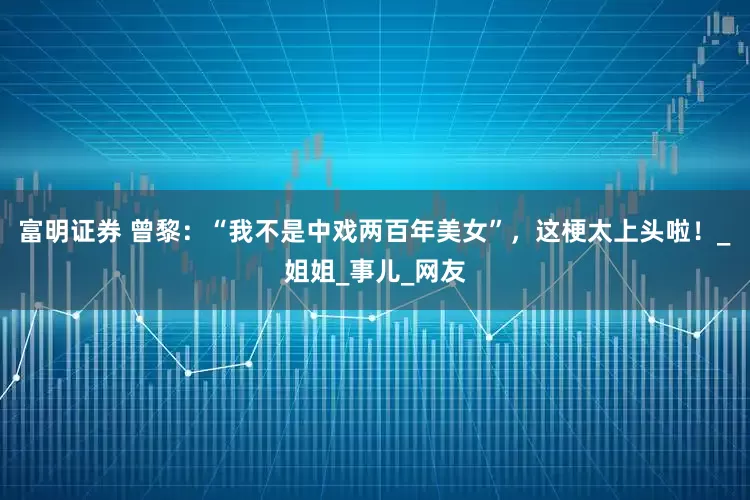 富明证券 曾黎：“我不是中戏两百年美女”，这梗太上头啦！_姐姐_事儿_网友