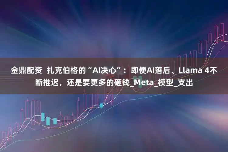 金鼎配资  扎克伯格的“AI决心”：即便AI落后、Llama 4不断推迟，还是要更多的砸钱_Meta_模型_支出
