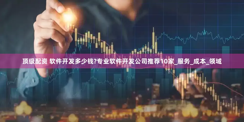 顶级配资 软件开发多少钱?专业软件开发公司推荐10家_服务_成本_领域