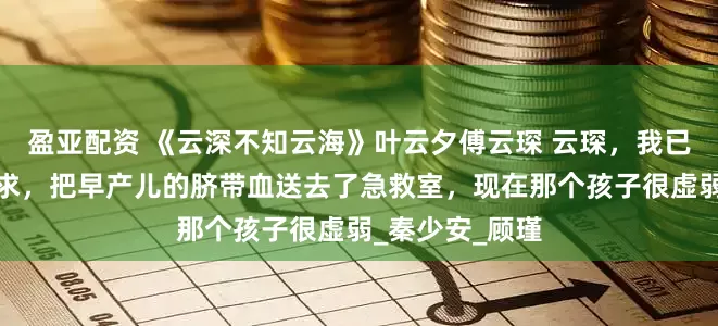 盈亚配资 《云深不知云海》叶云夕傅云琛 云琛，我已经按照你的要求，把早产儿的脐带血送去了急救室，现在那个孩子很虚弱_秦少安_顾瑾