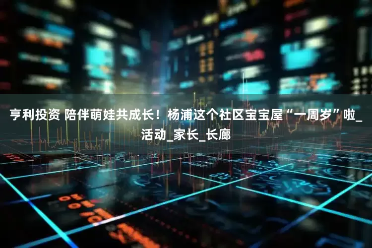 亨利投资 陪伴萌娃共成长！杨浦这个社区宝宝屋“一周岁”啦_活动_家长_长廊