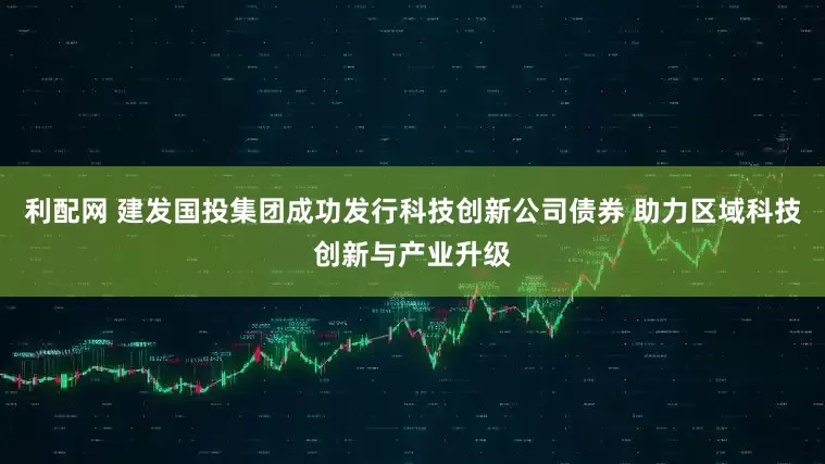 利配网 建发国投集团成功发行科技创新公司债券 助力区域科技创新与产业升级