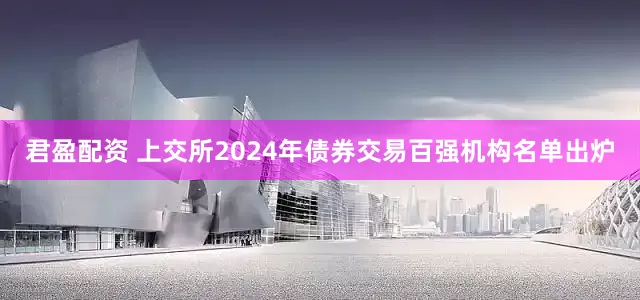 君盈配资 上交所2024年债券交易百强机构名单出炉