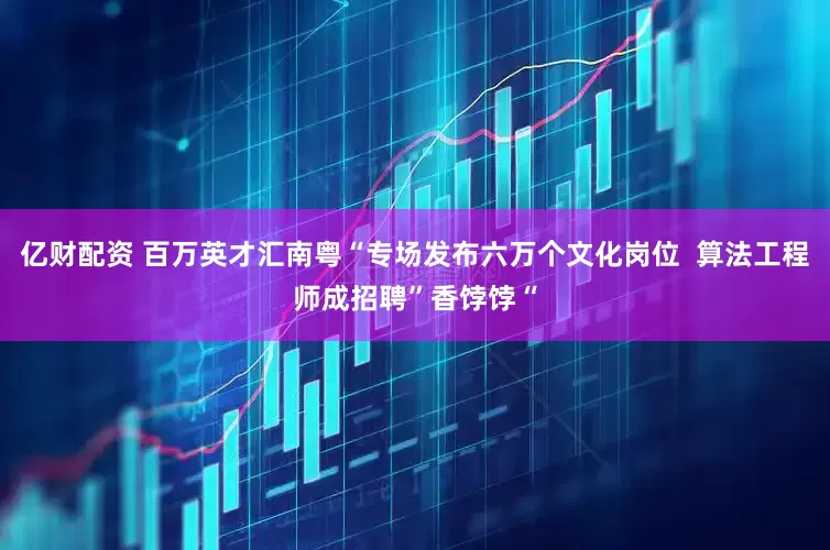 亿财配资 百万英才汇南粤“专场发布六万个文化岗位  算法工程师成招聘”香饽饽“