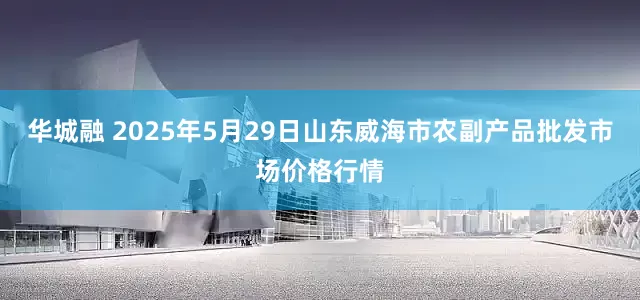 华城融 2025年5月29日山东威海市农副产品批发市场价格行情