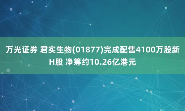 万光证券 君实生物(01877)完成配售4100万股新H股 净筹约10.26亿港元