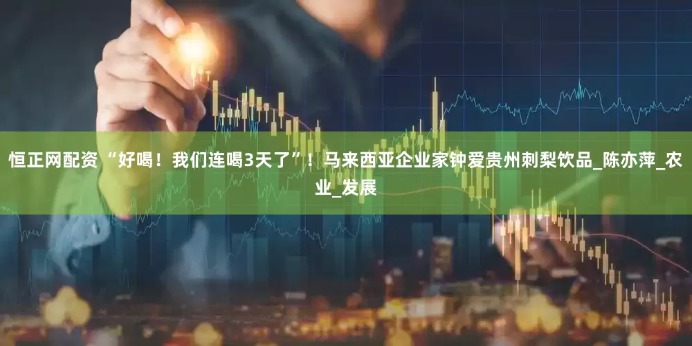 恒正网配资 “好喝！我们连喝3天了”！马来西亚企业家钟爱贵州刺梨饮品_陈亦萍_农业_发展