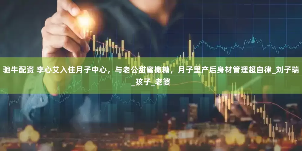 驰牛配资 李心艾入住月子中心，与老公甜蜜撒糖，月子里产后身材管理超自律_刘子瑞_孩子_老婆