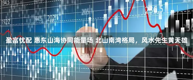 盈富忧配 惠东山海协同能量场 北山南湾格局，风水先生黄天雄