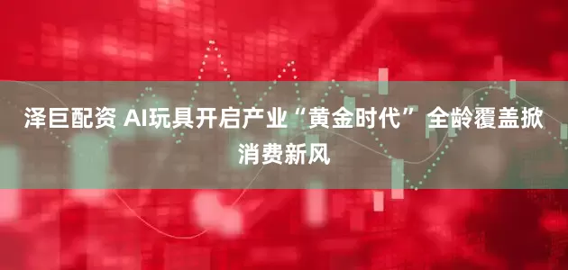 泽巨配资 AI玩具开启产业“黄金时代” 全龄覆盖掀消费新风