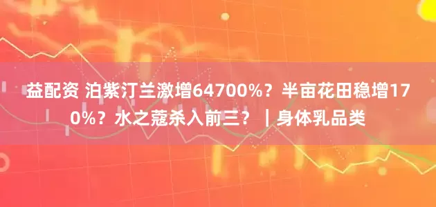 益配资 泊紫汀兰激增64700%？半亩花田稳增170%？水之蔻杀入前三？｜身体乳品类