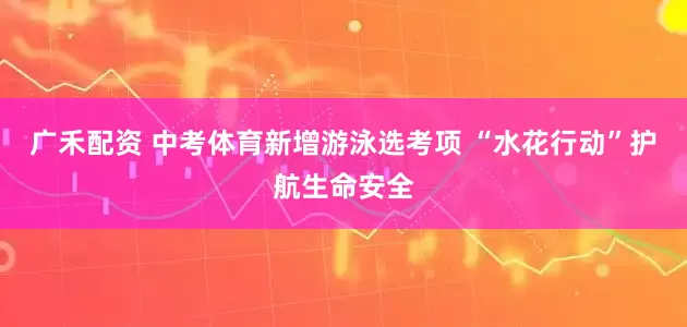 广禾配资 中考体育新增游泳选考项 “水花行动”护航生命安全