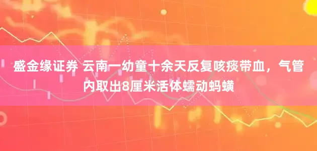 盛金缘证券 云南一幼童十余天反复咳痰带血，气管内取出8厘米活体蠕动蚂蟥