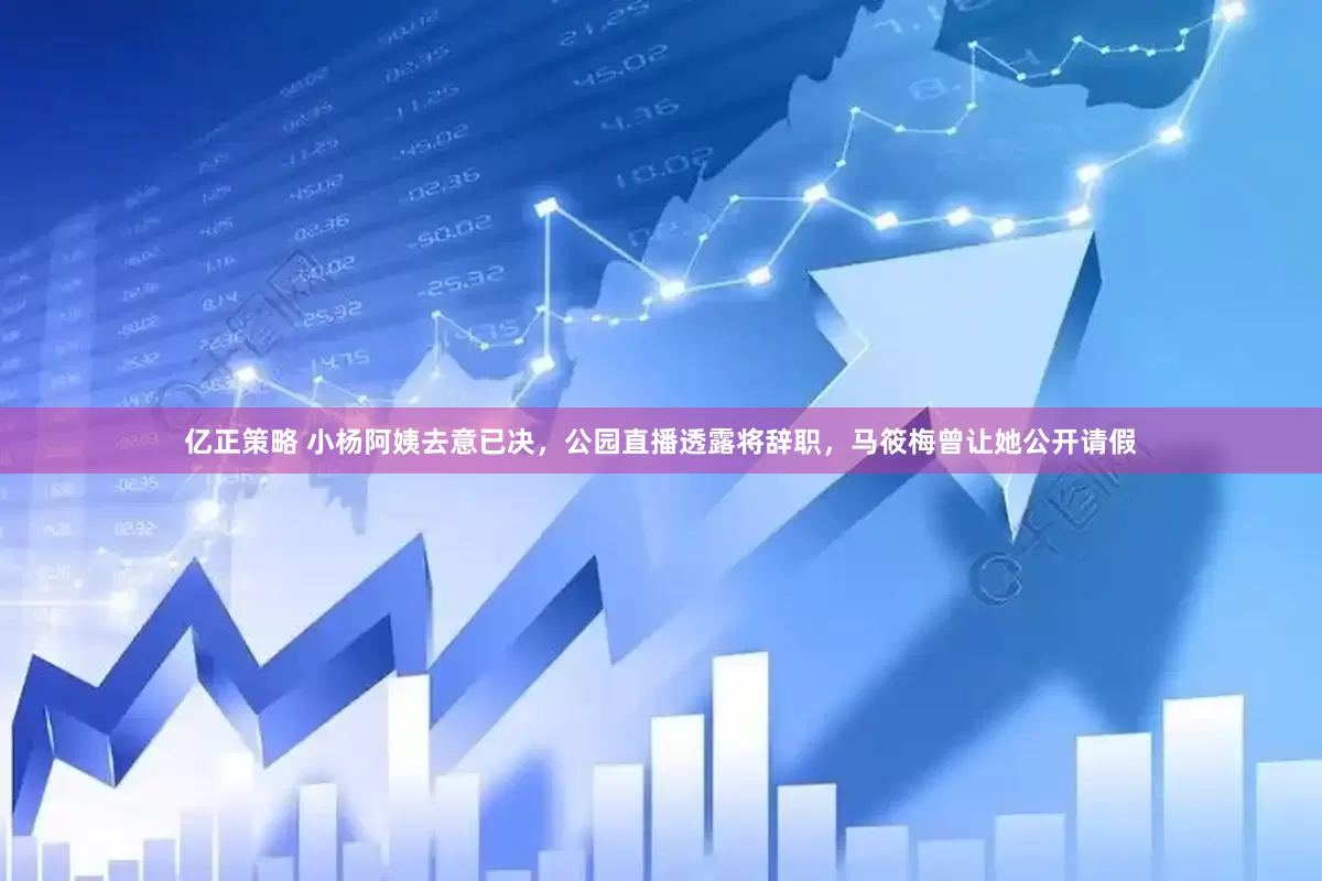亿正策略 小杨阿姨去意已决，公园直播透露将辞职，马筱梅曾让她公开请假